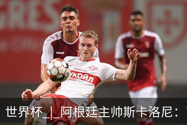 世界杯 | 阿根廷主帅斯卡洛尼：西班牙队配得上胜利