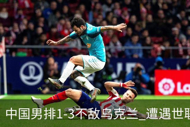 中国男排1-3不敌乌克兰 遭遇世联赛两连败