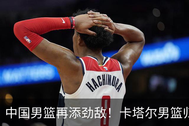 中国男篮再添劲敌！卡塔尔男篮归化湖人旧将神射手纳恩 签约5年