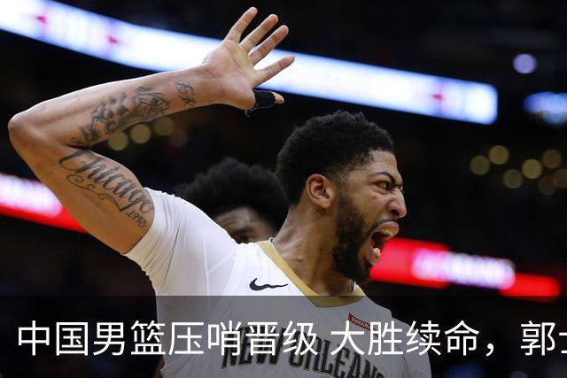中国男篮压哨晋级 大胜续命，郭士强不会下课 但挑战才刚刚开始！