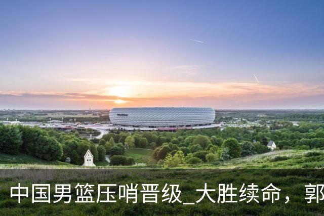 中国男篮压哨晋级 大胜续命，郭士强不会下课 但挑战才刚刚开始！