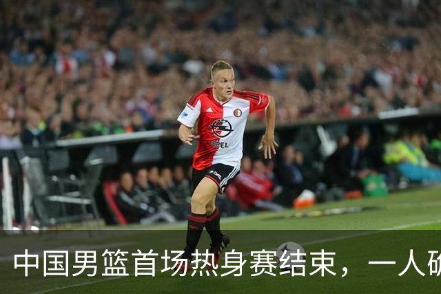 中国男篮首场热身赛结束，一人确定离队 四人免检 两位置争夺白热化
