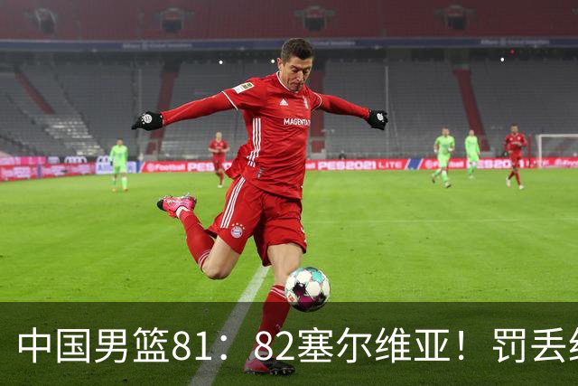 中国男篮81：82塞尔维亚！罚丢绝杀球+被补篮绝杀，体验两种死法