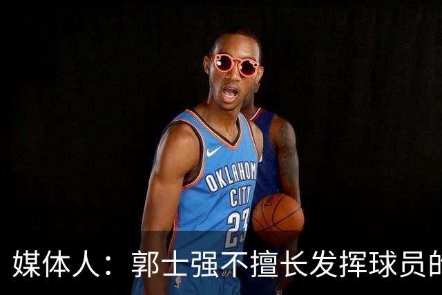 媒体人：郭士强不擅长发挥球员的个性和特点 进攻端缺乏创新性