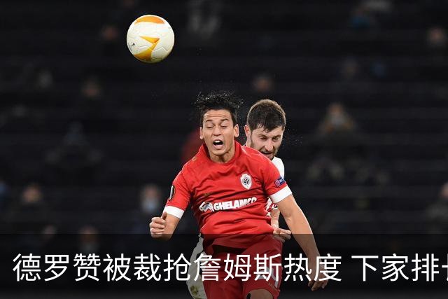 德罗赞被裁抢詹姆斯热度 下家排长队首选猛龙马刺？