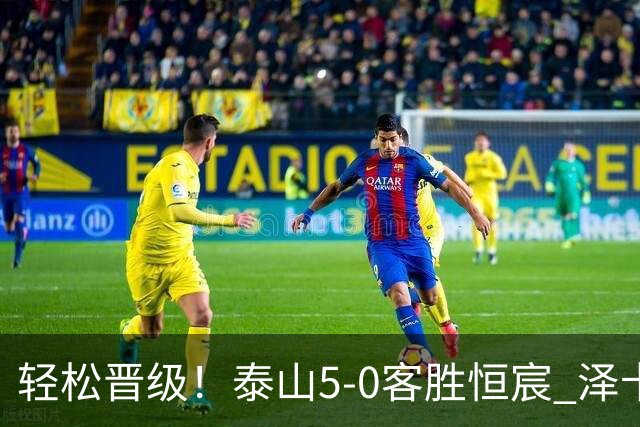 轻松晋级！泰山5-0客胜恒宸 泽卡戴帽陈蒲破门王大雷献助攻