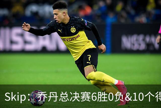 Skip：乔丹总决赛6胜0负&10个得分王 詹姆斯只是个虚假的持久GOAT
